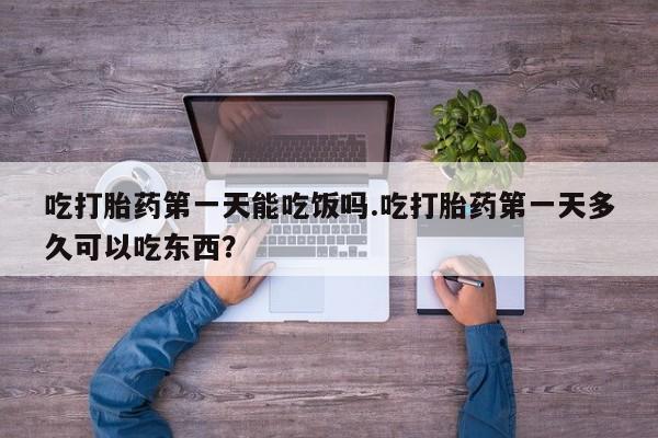 怀孕三个月用打胎药购买微信吃打胎药第一天能吃饭吗.吃打胎药第一天多久可以吃东西？