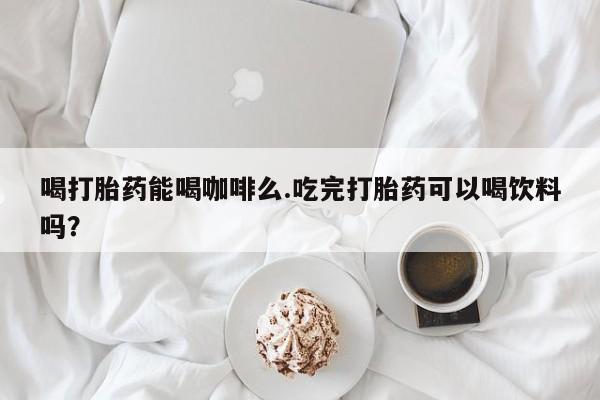 怀孕三个月用打胎药购买微信喝打胎药能喝咖啡么.吃完打胎药可以喝饮料吗？