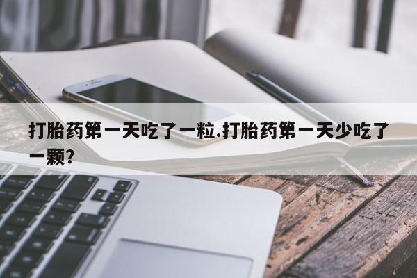 怀孕三个月用打胎药购买微信打胎药第一天吃了一粒.打胎药第一天少吃了一颗？