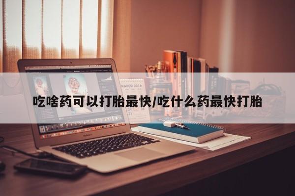 怀孕三个月用打胎药购买微信吃啥药可以打胎最快/吃什么药最快打胎