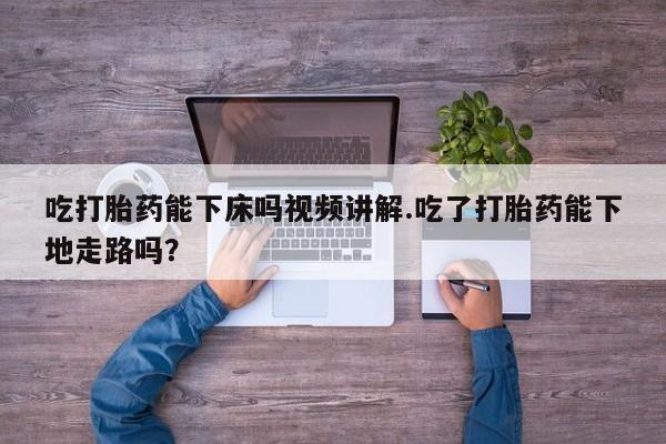 怀孕三个月用打胎药购买微信吃打胎药能下床吗视频讲解.吃了打胎药能下地走路吗？