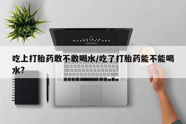 怀孕三个月用打胎药购买微信吃上打胎药敢不敢喝水/吃了打胎药能不能喝水?