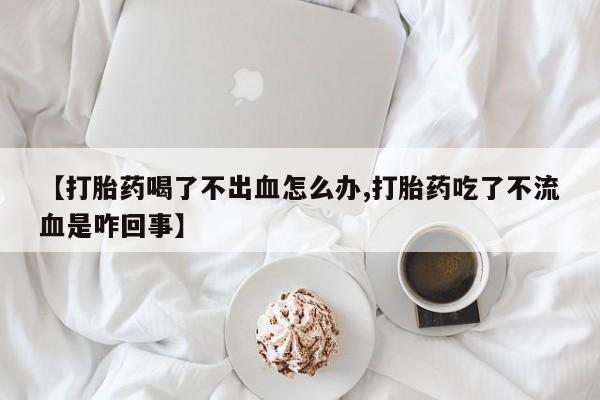 怀孕三个月用打胎药购买微信【打胎药喝了不出血怎么办,打胎药吃了不流血是咋回事】
