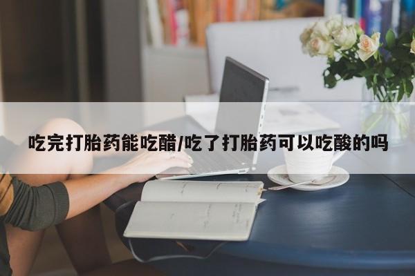 怀孕三个月用打胎药购买微信吃完打胎药能吃醋/吃了打胎药可以吃酸的吗