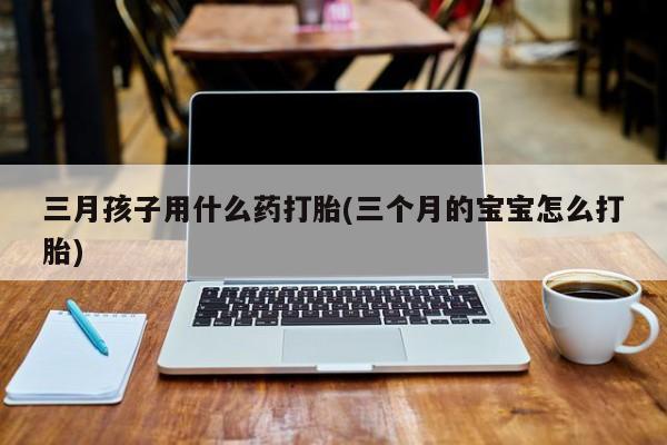 怀孕三个月用打胎药购买微信三月孩子用什么药打胎(三个月的宝宝怎么打胎)