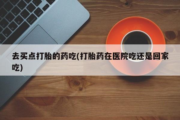 怀孕三个月用打胎药购买微信去买点打胎的药吃(打胎药在医院吃还是回家吃)