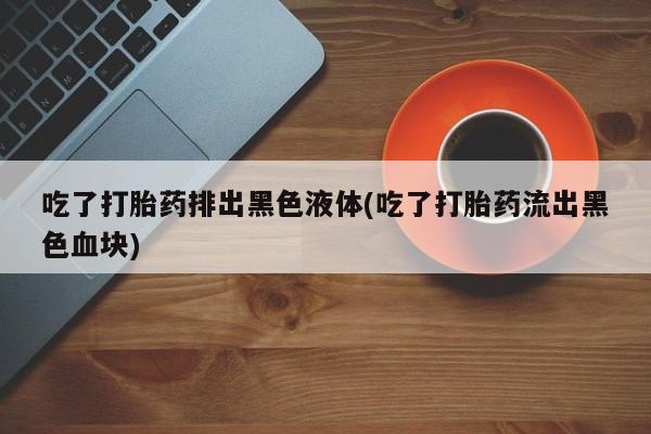 怀孕三个月用打胎药购买微信吃了打胎药排出黑色液体(吃了打胎药流出黑色血块)