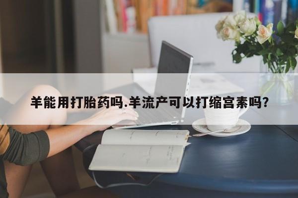 怀孕三个月用打胎药购买微信羊能用打胎药吗.羊流产可以打缩宫素吗？