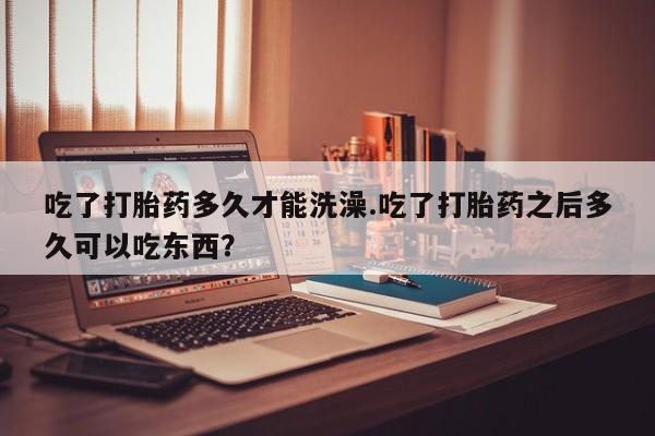 怀孕三个月用打胎药购买微信吃了打胎药多久才能洗澡.吃了打胎药之后多久可以吃东西？