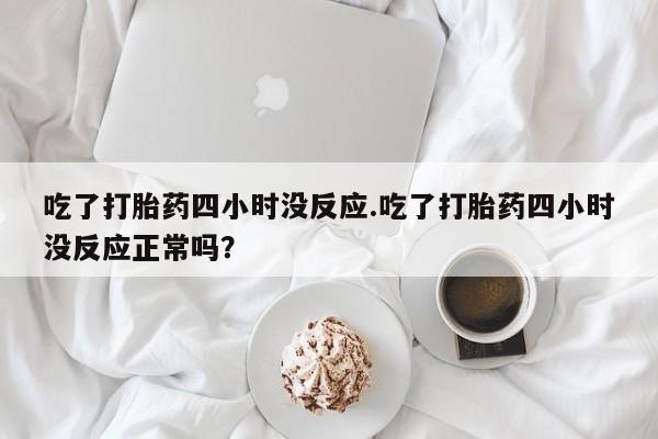 怀孕三个月用打胎药购买微信吃了打胎药四小时没反应.吃了打胎药四小时没反应正常吗？