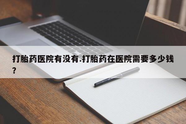 怀孕三个月用打胎药购买微信打胎药医院有没有.打胎药在医院需要多少钱？
