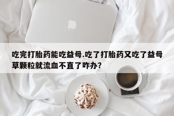 怀孕三个月用打胎药购买微信吃完打胎药能吃益母.吃了打胎药又吃了益母草颗粒就流血不直了咋办？