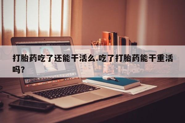 怀孕三个月用打胎药购买微信打胎药吃了还能干活么.吃了打胎药能干重活吗？
