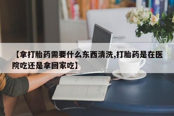 怀孕三个月用打胎药购买微信【拿打胎药需要什么东西清洗,打胎药是在医院吃还是拿回家吃】