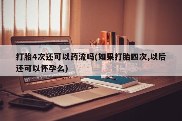 怀孕三个月用打胎药购买微信打胎4次还可以药流吗(如果打胎四次,以后还可以怀孕么)