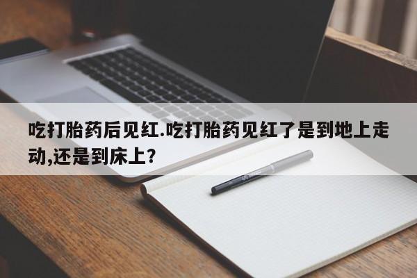 怀孕三个月用打胎药购买微信吃打胎药后见红.吃打胎药见红了是到地上走动,还是到床上？