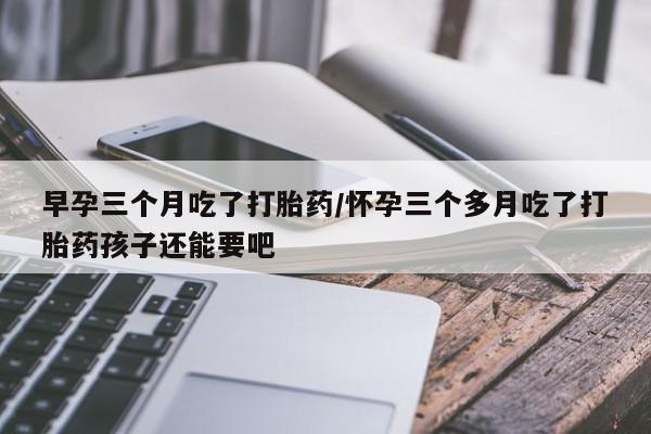 怀孕三个月用打胎药购买微信早孕三个月吃了打胎药/怀孕三个多月吃了打胎药孩子还能要吧