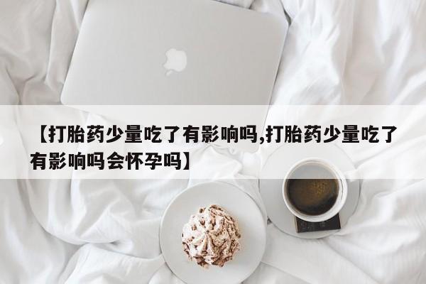 怀孕三个月用打胎药购买微信【打胎药少量吃了有影响吗,打胎药少量吃了有影响吗会怀孕吗】