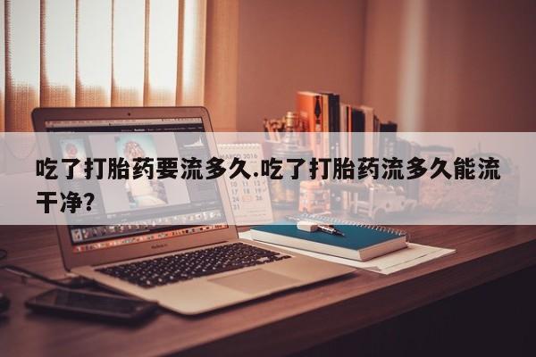 怀孕三个月用打胎药购买微信吃了打胎药要流多久.吃了打胎药流多久能流干净？