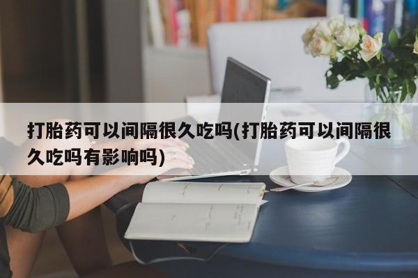 怀孕三个月用打胎药购买微信打胎药可以间隔很久吃吗(打胎药可以间隔很久吃吗有影响吗)