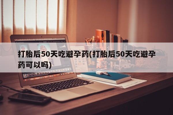 怀孕三个月用打胎药购买微信打胎后50天吃避孕药(打胎后50天吃避孕药可以吗)
