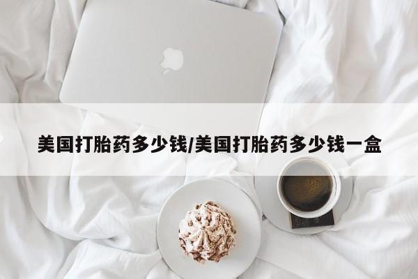 怀孕三个月用打胎药购买微信美国打胎药多少钱/美国打胎药多少钱一盒