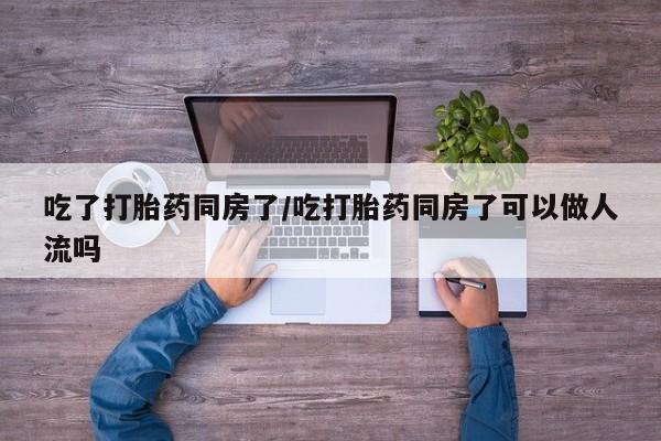 怀孕三个月用打胎药购买微信吃了打胎药同房了/吃打胎药同房了可以做人流吗