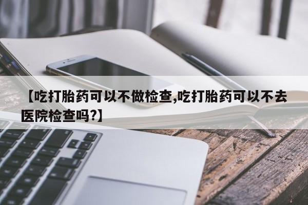 怀孕三个月用打胎药购买微信【吃打胎药可以不做检查,吃打胎药可以不去医院检查吗?】