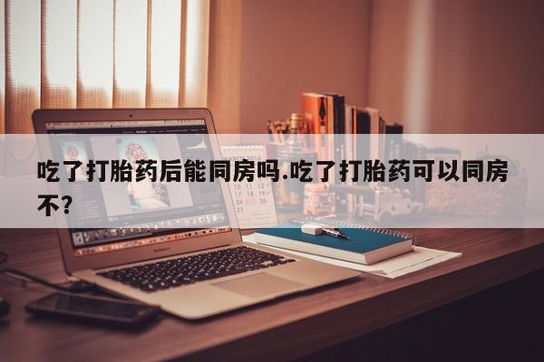 怀孕三个月用打胎药购买微信吃了打胎药后能同房吗.吃了打胎药可以同房不？