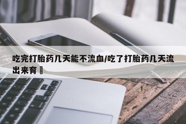 怀孕三个月用打胎药购买微信吃完打胎药几天能不流血/吃了打胎药几天流出来育蘘