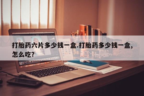 怀孕三个月用打胎药购买微信打胎药六片多少钱一盒.打胎药多少钱一盒,怎么吃？