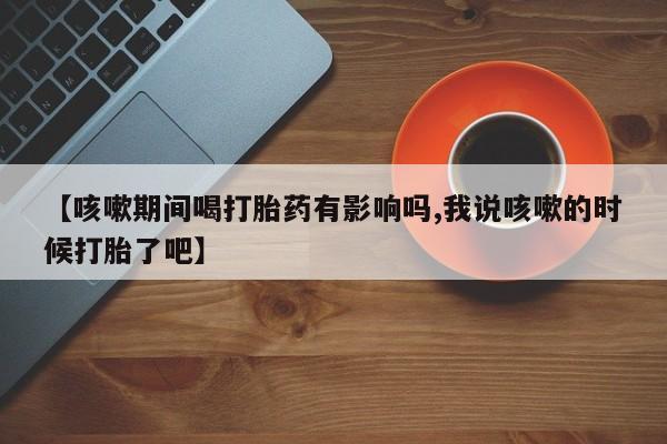 怀孕三个月用打胎药购买微信【咳嗽期间喝打胎药有影响吗,我说咳嗽的时候打胎了吧】