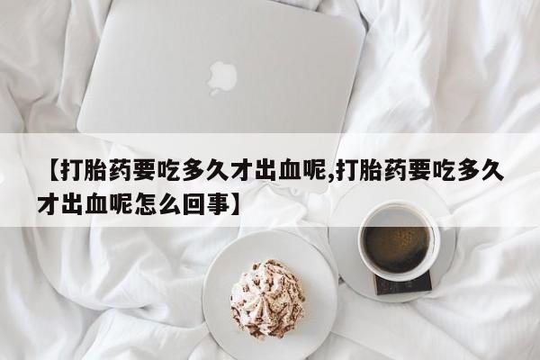 怀孕三个月用打胎药购买微信【打胎药要吃多久才出血呢,打胎药要吃多久才出血呢怎么回事】