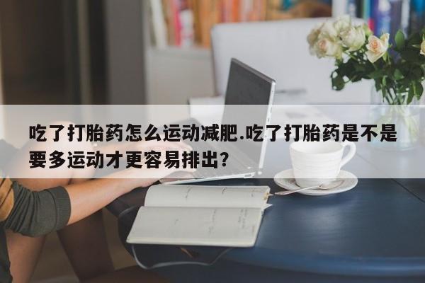 怀孕三个月用打胎药购买微信吃了打胎药怎么运动减肥.吃了打胎药是不是要多运动才更容易排出？