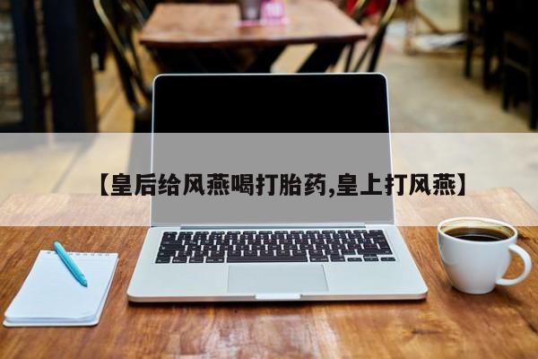 怀孕三个月用打胎药购买微信【皇后给风燕喝打胎药,皇上打风燕】