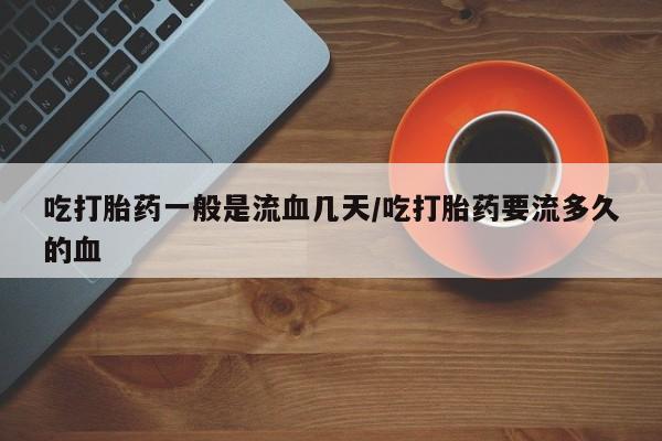 怀孕三个月用打胎药购买微信吃打胎药一般是流血几天/吃打胎药要流多久的血
