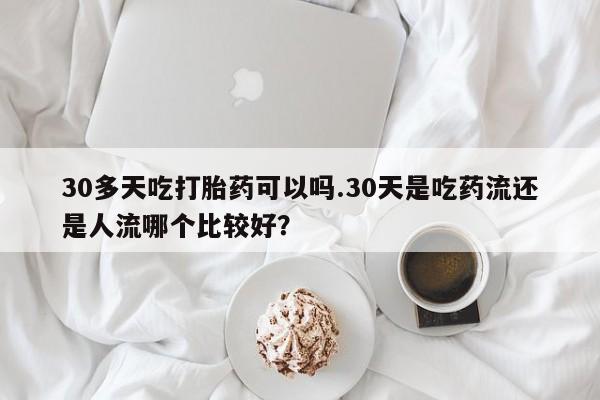 怀孕三个月用打胎药购买微信30多天吃打胎药可以吗.30天是吃药流还是人流哪个比较好？