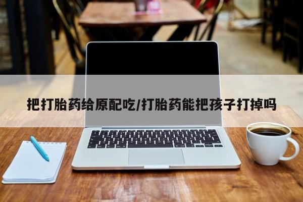 怀孕三个月用打胎药购买微信把打胎药给原配吃/打胎药能把孩子打掉吗