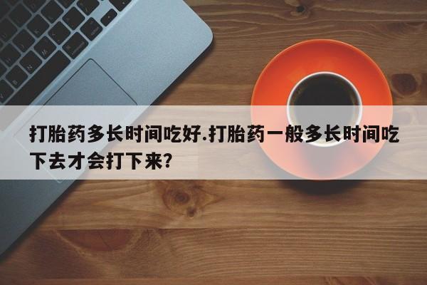 怀孕三个月用打胎药购买微信打胎药多长时间吃好.打胎药一般多长时间吃下去才会打下来？
