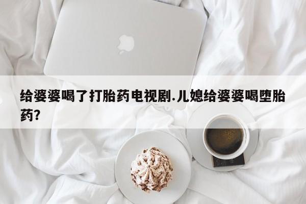 怀孕三个月用打胎药购买微信给婆婆喝了打胎药电视剧.儿媳给婆婆喝堕胎药?