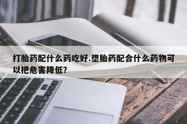 怀孕三个月用打胎药购买微信打胎药配什么药吃好.堕胎药配合什么药物可以把危害降低?