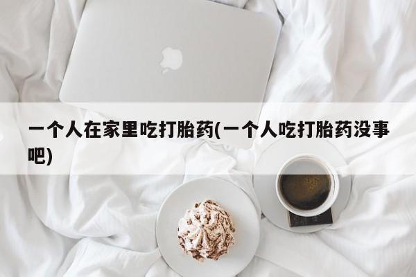 怀孕三个月用打胎药购买微信一个人在家里吃打胎药(一个人吃打胎药没事吧)