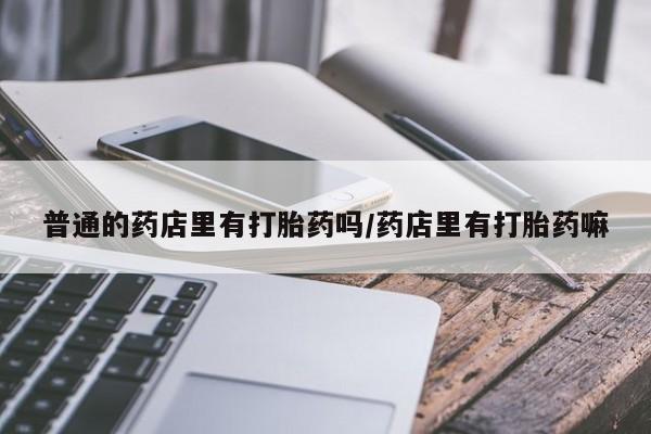 怀孕三个月用打胎药购买微信普通的药店里有打胎药吗/药店里有打胎药嘛