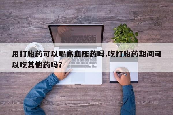 怀孕三个月用打胎药购买微信用打胎药可以喝高血压药吗.吃打胎药期间可以吃其他药吗？