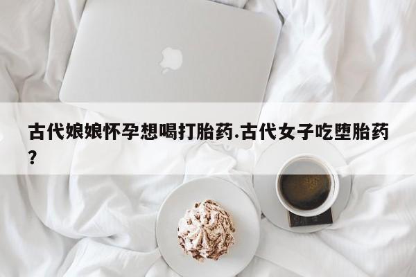 怀孕三个月用打胎药购买微信古代娘娘怀孕想喝打胎药.古代女子吃堕胎药？