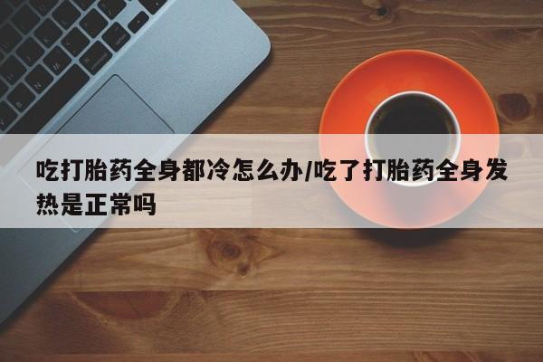 怀孕三个月用打胎药购买微信吃打胎药全身都冷怎么办/吃了打胎药全身发热是正常吗