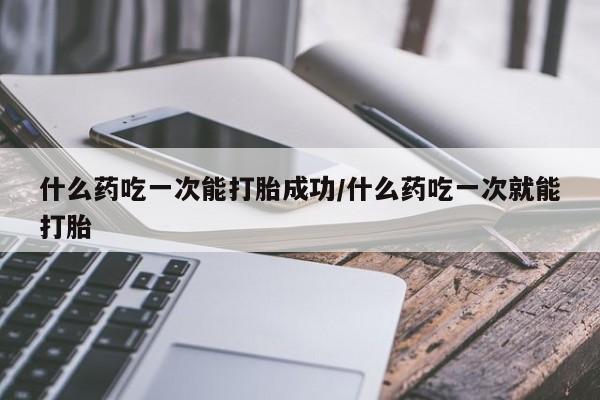 怀孕三个月用打胎药购买微信什么药吃一次能打胎成功/什么药吃一次就能打胎