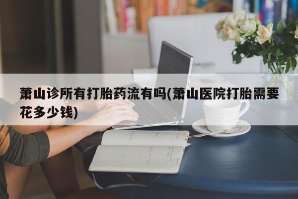 怀孕三个月用打胎药购买微信萧山诊所有打胎药流有吗(萧山医院打胎需要花多少钱)