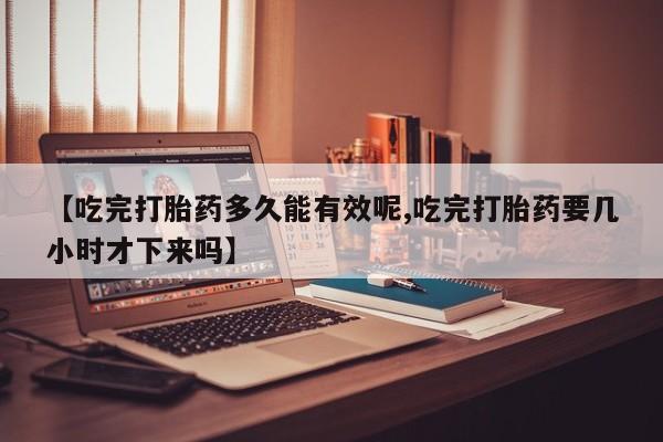 怀孕三个月用打胎药购买微信【吃完打胎药多久能有效呢,吃完打胎药要几小时才下来吗】