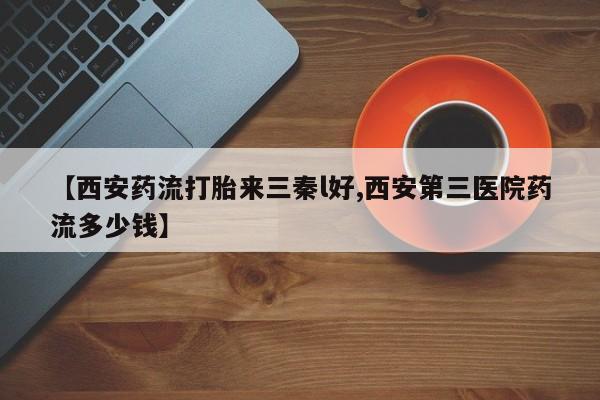 怀孕三个月用打胎药购买微信【西安药流打胎来三秦l好,西安第三医院药流多少钱】